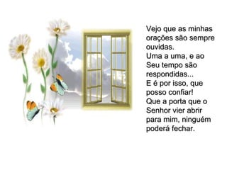 Vejo que as minhas orações são sempre ouvidas. Uma a uma, e ao Seu tempo são respondidas... E é por isso, que posso confiar! Que a porta que o Senhor vier abrir para mim, ninguém poderá fechar. 
