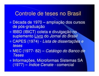 Controle de teses no Brasil
Década de 1970 – ampliação dos cursos
de pós-graduação
IBBD (IBICT) coleta e divulgação no
suplemento Livro do Jornal do Brasil
CAPES (1974) - Lista de dissertações e
teses
MEC (1977- 82) – Catálogo do Banco de
Teses
Informações, Microformas Sistemas SA
(1977) – Índice Cenate - comercial
 