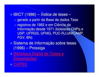 IBICT (1986) – Índice de teses –
– gerado a partir da Base de dados Tese
– registros de 1982 e em Ciência da
  Informação desde 1971 (bolsistas CNPq e
  USP, UFRGS, UFMG, PUC-RJ,UNICAMP,
  FGV, BN)
Sistema de Informação sobre teses
(1996) – Prossiga
Biblioteca Digital de Teses e
Dissertações
CAPES
 