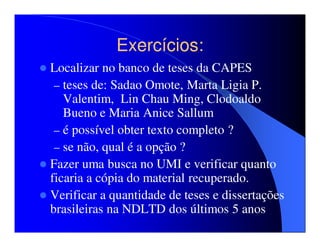 Exercícios:
Localizar no banco de teses da CAPES
 – teses de: Sadao Omote, Marta Ligia P.
   Valentim, Lin Chau Ming, Clodoaldo
   Bueno e Maria Anice Sallum
 – é possível obter texto completo ?
 – se não, qual é a opção ?
Fazer uma busca no UMI e verificar quanto
ficaria a cópia do material recuperado.
Verificar a quantidade de teses e dissertações
brasileiras na NDLTD dos últimos 5 anos
 