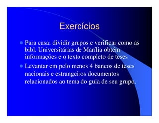 Exercícios
Para casa: dividir grupos e verificar como as
bibl. Universitárias de Marília obtém
informações e o texto completo de teses
Levantar em pelo menos 4 bancos de teses
nacionais e estrangeiros documentos
relacionados ao tema do guia de seu grupo.
 