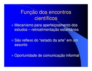Função dos encontros
        científicos
Mecanismo para aperfeiçoamento dos
estudos – retroalimentação estantânea

São reflexo do “estado da arte” em um
assunto

Oportunidade de comunicação informal
 