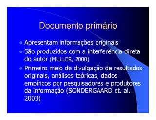 Documento primário
Apresentam informações originais
São produzidos com a interferência direta
do autor (MULLER, 2000)
Primeiro meio de divulgação de resultados
originais, análises teóricas, dados
empíricos por pesquisadores e produtores
da informação (SONDERGAARD et. al.
2003)
 