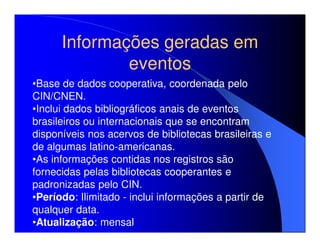 Informações geradas em
              eventos
•Base de dados cooperativa, coordenada pelo
CIN/CNEN.
•Inclui dados bibliográficos anais de eventos
brasileiros ou internacionais que se encontram
disponíveis nos acervos de bibliotecas brasileiras e
de algumas latino-americanas.
•As informações contidas nos registros são
fornecidas pelas bibliotecas cooperantes e
padronizadas pelo CIN.
•Período: Ilimitado - inclui informações a partir de
qualquer data.
•Atualização: mensal
 
