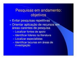 Pesquisas em andamento:
            objetivos
Evitar pesquisas repetitivas
Orientar aplicação de recursos em
áreas carentes de pesquisa
–   Localizar fontes de apoio
–   Identificar líderes na literatura
–   Localizar especialistas
–   Identificar lacunas em áreas de
    investigação
 