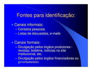 Fontes para identificação:
Canais informais:
– Contatos pessoais
– Listas de discussões, e-mails


Canais formais:
– Divulgação pelos órgãos produtores -
  revistas, boletins, notícias no site
  institucional, etc.
– Divulgação pelos órgãos financiadores ou
  governamentais
 