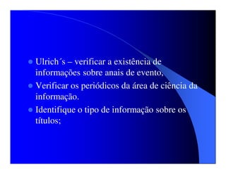 Ulrich´s – verificar a existência de
informações sobre anais de evento,
Verificar os periódicos da área de ciência da
informação.
Identifique o tipo de informação sobre os
títulos;
 