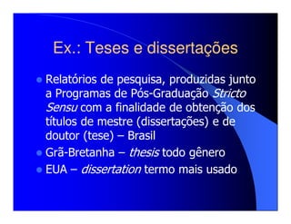 Ex.: Teses e dissertações
Relatórios de pesquisa, produzidas junto
a Programas de Pós-Graduação Stricto
Sensu com a finalidade de obtenção dos
títulos de mestre (dissertações) e de
doutor (tese) – Brasil
Grã-Bretanha – thesis todo gênero
EUA – dissertation termo mais usado
 
