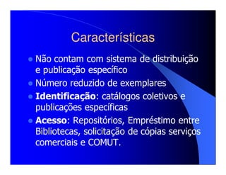 Características
Não contam com sistema de distribuição
e publicação específico
Número reduzido de exemplares
Identificação: catálogos coletivos e
publicações específicas
Acesso: Repositórios, Empréstimo entre
Bibliotecas, solicitação de cópias serviços
comerciais e COMUT.
 