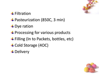 Filtration
Pasteurization (850C, 3 min)
Dye ration
Processing for various products
Filling (In to Packets, bottles, etc)
Cold Storage (4OC)
Delivery


                                        #
 