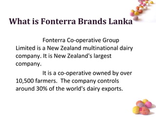 What is Fonterra Brands Lanka

            Fonterra Co-operative Group
 Limited is a New Zealand multinational dairy
 company. It is New Zealand's largest
 company.
            It is a co-operative owned by over
 10,500 farmers. The company controls
 around 30% of the world's dairy exports.


                                                 #
 