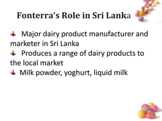 Fonterra‘s Role in Sri Lanka

   Major dairy product manufacturer and
marketer in Sri Lanka
   Produces a range of dairy products to
the local market
   Milk powder, yoghurt, liquid milk



                                      #
 