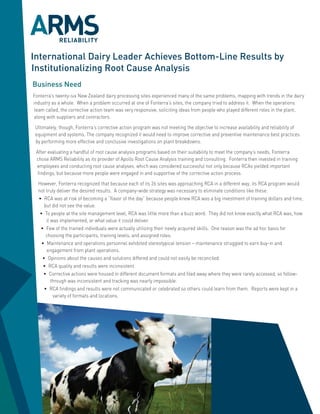 International Dairy Leader Achieves Bottom-Line Results by
Institutionalizing Root Cause Analysis
Business Need
Fonterra’s twenty-six New Zealand dairy processing sites experienced many of the same problems, mapping with trends in the dairy
industry as a whole. When a problem occurred at one of Fonterra’s sites, the company tried to address it. When the operations
team called, the corrective action team was very responsive, soliciting ideas from people who played different roles in the plant,
along with suppliers and contractors.

 Ultimately, though, Fonterra’s corrective action program was not meeting the objective to increase availability and reliability of
 equipment and systems. The company recognized it would need to improve corrective and preventive maintenance best practices
 by performing more effective and conclusive investigations on plant breakdowns.

 After evaluating a handful of root cause analysis programs based on their suitability to meet the company’s needs, Fonterra
 chose ARMS Reliability as its provider of Apollo Root Cause Analysis training and consulting. Fonterra then invested in training
 employees and conducting root cause analyses, which was considered successful not only because RCAs yielded important
  findings, but because more people were engaged in and supportive of the corrective action process.

  However, Fonterra recognized that because each of its 26 sites was approaching RCA in a different way, its RCA program would
  not truly deliver the desired results. A company-wide strategy was necessary to eliminate conditions like these:
  • RCA was at risk of becoming a “flavor of the day” because people knew RCA was a big investment of training dollars and time,
     but did not see the value.
   • To people at the site management level, RCA was little more than a buzz word. They did not know exactly what RCA was, how
      it was implemented, or what value it could deliver.
   • Few of the trained individuals were actually utilizing their newly acquired skills. One reason was the ad hoc basis for
      choosing the participants, training levels, and assigned roles.
    • Maintenance and operations personnel exhibited stereotypical tension – maintenance struggled to earn buy-in and
      engagement from plant operations.
    • Opinions about the causes and solutions differed and could not easily be reconciled.
     • RCA quality and results were inconsistent.
     • Corrective actions were housed in different document formats and filed away where they were rarely accessed, so follow-
         through was inconsistent and tracking was nearly impossible.
     • RCA findings and results were not communicated or celebrated so others could learn from them. Reports were kept in a
          variety of formats and locations.
 