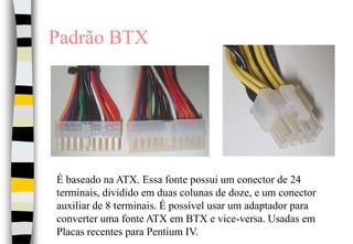 Padrão BTXÉ baseado na ATX. Essa fonte possui um conector de 24 terminais, dividido em duas colunas de doze, e um conector auxiliar de 8 terminais. É possível usar um adaptador para converter uma fonte ATX em BTX e vice-versa. Usadas em Placas recentes para Pentium IV.