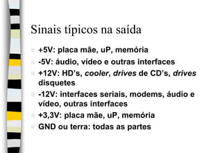Sinais típicos na saída+5V: placa mãe, uP, memória-5V: áudio, vídeo e outras interfaces+12V: HD’s, cooler, drives de CD’s, drives disquetes-12V: interfaces seriais, modems, áudio e vídeo, outras interfaces+3,3V: placa mãe, uP, memóriaGND ou terra: todas as partes