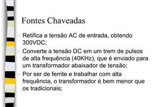 Fontes ChaveadasRetifica a tensão AC de entrada, obtendo 300VDC;Converte a tensão DC em um trem de pulsos de alta frequência (40KHz), que é enviado para um transformador abaixador de tensão;Por ser de ferrite e trabalhar com alta frequência, o transformador é bem menor que os tradicionais;