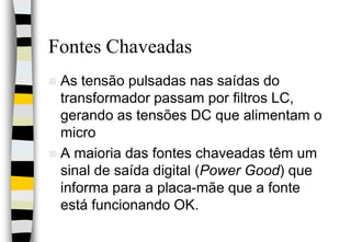 Fontes ChaveadasAs tensão pulsadas nas saídas do transformador passam por filtros LC, gerando as tensões DC que alimentam o micro A maioria das fontes chaveadas têm um sinal de saída digital (Power Good) que informa para a placa-mãe que a fonte está funcionando OK.