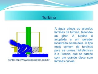 Turbina

                                        A água atinge as grandes
                                        lâminas da turbina, fazendo-
                                        as girar. A turbina é
                                        acoplada a um gerador
                                        localizado acima dela. O tipo
                                        mais comum de turbinas
                                        para as usinas hidrelétricas
                                        é a Francis, que se parece
                                        com um grande disco com
Fonte: http://www.blogdostreck.com.br
                                        lâminas curvas.
 