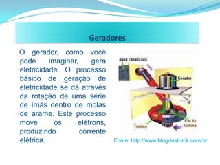 Geradores
O gerador, como você
pode      imaginar,     gera
eletricidade. O processo
básico de geração de
eletricidade se dá através
da rotação de uma série
de ímãs dentro de molas
de arame. Este processo
move        os     elétrons,
produzindo          corrente
elétrica.                      Fonte: http://www.blogdostreck.com.br
 