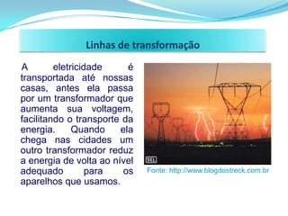 Linhas de transformação
A        eletricidade     é
transportada até nossas
casas, antes ela passa
por um transformador que
aumenta sua voltagem,
facilitando o transporte da
energia.      Quando    ela
chega nas cidades um
outro transformador reduz
a energia de volta ao nível
adequado          para   os   Fonte: http://www.blogdostreck.com.br
aparelhos que usamos.
 