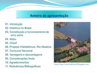 Roteiro de apresentação

01. Introdução
02. Histórico no Brasil
03. Constituição e funcionamento de
     uma usina
04. Itaipu
05. Chesf
06. Projetos Hidrelétricos: Rio Madeira
07. Consumo Nacional
08. Vantagens e desvantagens
09. Considerações finais
10. Agradecimentos
                                          Fonte: http://sosriosdobrasil.blogspot.com
11. Referências Bibliográficas
 