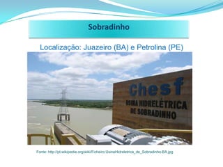 Sobradinho

  Localização: Juazeiro (BA) e Petrolina (PE)




Fonte: http://pt.wikipedia.org/wiki/Ficheiro:UsinaHidreletrica_de_Sobradinho-BA.jpg
 