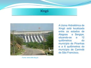 Xingó



                                   A Usina Hidrelétrica de
                                   Xingó está localizada
                                   entre os estados de
                                   Alagoas    e Sergipe,
                                   situando-se    a     12
                                   quilômetros          do
                                   município de Piranhas
                                   e a 6 quilômetros do
                                   município de Canindé
                                   de São Francisco.
Fonte: www.wille.blog.br
 