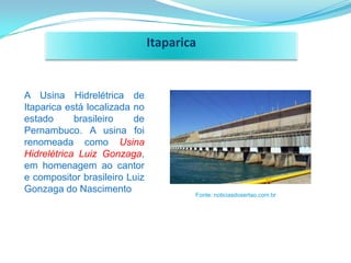 Itaparica


A Usina Hidrelétrica de
Itaparica está localizada no
estado      brasileiro    de
Pernambuco. A usina foi
renomeada como Usina
Hidrelétrica Luiz Gonzaga,
em homenagem ao cantor
e compositor brasileiro Luiz
Gonzaga do Nascimento                  Fonte: noticiasdosertao.com.br
 