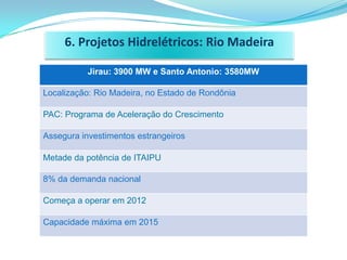 6. Projetos Hidrelétricos: Rio Madeira

          Jirau: 3900 MW e Santo Antonio: 3580MW

Localização: Rio Madeira, no Estado de Rondônia

PAC: Programa de Aceleração do Crescimento

Assegura investimentos estrangeiros

Metade da potência de ITAIPU

8% da demanda nacional

Começa a operar em 2012

Capacidade máxima em 2015
 