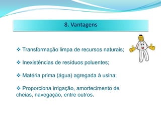 8. Vantagens


 Transformação limpa de recursos naturais;

 Inexistências de resíduos poluentes;

 Matéria prima (água) agregada à usina;

 Proporciona irrigação, amortecimento de
cheias, navegação, entre outros.
 