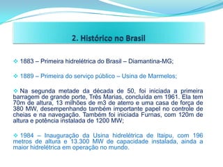  1883 – Primeira hidrelétrica do Brasil – Diamantina-MG;

 1889 – Primeira do serviço público – Usina de Marmelos;

 Na segunda metade da década de 50, foi iniciada a primeira
barragem de grande porte, Três Marias, concluída em 1961. Ela tem
70m de altura, 13 milhões de m3 de aterro e uma casa de força de
380 MW, desempenhando também importante papel no controle de
cheias e na navegação. Também foi iniciada Furnas, com 120m de
altura e potência instalada de 1200 MW;

 1984 – Inauguração da Usina hidrelétrica de Itaipu, com 196
metros de altura e 13.300 MW de capacidade instalada, ainda a
maior hidrelétrica em operação no mundo.
 