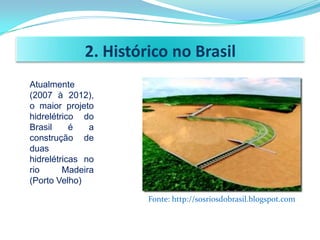 2. Histórico no Brasil
Atualmente
(2007 à 2012),
o maior projeto
hidrelétrico do
Brasil     é   a
construção de
duas
hidrelétricas no
rio      Madeira
(Porto Velho)

                      Fonte: http://sosriosdobrasil.blogspot.com
 