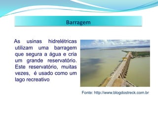 Barragem


As usinas hidrelétricas
utilizam uma barragem
que segura a água e cria
um grande reservatório.
Este reservatório, muitas
vezes, é usado como um
lago recreativo

                            Fonte: http://www.blogdostreck.com.br
 