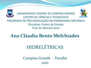 UNIVERSIDADE FEDERAL DE CAMPINA GRANDE
          CENTRO DE CIÊNCIAS E TECNOLOGIA
PROGRAMA DE PÓS-GRADUAÇÃO EM ENGENHARIA MECÂNICA
              Disciplina: Fontes de Energia
                 Prof. Dr. Marcelo Grilo

  Ana Cláudia Bento Melchíades

            HIDRELÉTRICAS

         Campina Grande - Paraíba
                  2010
 