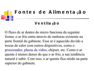 Fontes de Alimenta ç ão Ventila ç ão O fluxo de ar dentro do micro funciona da seguinte forma: o ar frio entra atrav é s de ranhuras existente na parte frontal do gabinete. Esse ar  é  aquecido devido a trocas de calor com outros dispositivos, como o  processador ,  placas de v í deo , chipset, etc. Como o ar quente  é  menos denso do que o ar frio, a sua tendência natural  é  subir. Com isso, o ar quente fica retido na parte superior do gabinete. 