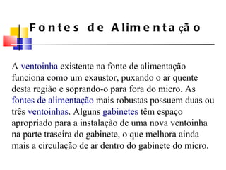 A  ventoinha  existente na fonte de alimenta ç ão funciona como um exaustor, puxando o ar quente desta região e soprando-o para fora do micro. As  fontes de alimenta ç ão  mais robustas possuem duas ou três  ventoinhas . Alguns  gabinetes  têm espa ç o apropriado para a instala ç ão de uma nova ventoinha na parte traseira do gabinete, o que melhora ainda mais a circula ç ão de ar dentro do gabinete do micro. Fontes de Alimenta ç ão 