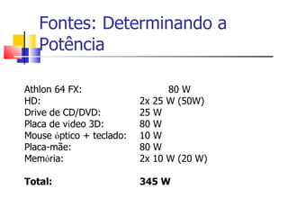 Fontes: Determinando a Potência Athlon 64 FX: 80 W HD: 2x 25 W (50W) Drive de CD/DVD: 25 W Placa de v í deo 3D: 80 W Mouse  ó ptico + teclado: 10 W  Placa-mãe: 80 W Mem ó ria: 2x 10 W (20 W) Total: 345 W 