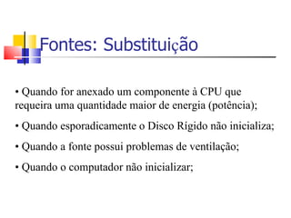 Fontes: Substitui ç ão •   Quando for anexado um componente à CPU que requeira uma quantidade maior de energia (potência); •   Quando esporadicamente o Disco Rígido não inicializa; •   Quando a fonte possui problemas de ventilação; •   Quando o computador não inicializar; 