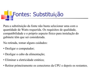 Fontes: Substitui ç ão Para a substituição da fonte não basta selecionar uma com a quantidade de Watts requerida. Os requisitos de qualidade, compatibilidade e o próprio aspecto físico para instalação do gabinete têm que ser considerada. Na retirada, tomar alguns cuidados: •   Desligar o computador; •   Desligar o cabo da alimentação; •   Eliminar a eletricidade estática; •   Retirar primeiramente os conectores da CPU e depois os restantes. 