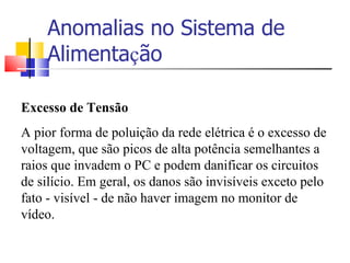 Anomalias no Sistema de Alimenta ç ão Excesso de Tensão A pior forma de poluição da rede elétrica é o excesso de voltagem, que são picos de alta potência semelhantes a raios que invadem o PC e podem danificar os circuitos de silício. Em geral, os danos são invisíveis exceto pelo fato - visível - de não haver imagem no monitor de vídeo. 