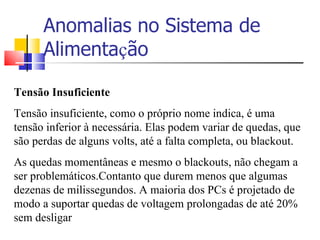 Anomalias no Sistema de Alimenta ç ão Tensão Insuficiente Tensão insuficiente, como o próprio nome indica, é uma tensão inferior à necessária. Elas podem variar de quedas, que são perdas de alguns volts, até a falta completa, ou blackout. As quedas momentâneas e mesmo o blackouts, não chegam a ser problemáticos.Contanto que durem menos que algumas dezenas de milissegundos. A maioria dos PCs é projetado de modo a suportar quedas de voltagem prolongadas de até 20% sem desligar 