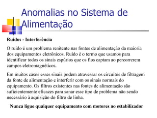 Anomalias no Sistema de Alimenta ç ão Ruídos - Interferência O ruído é um problema renitente nas fontes de alimentação da maioria dos equipamentos eletrônicos. Ruído é o termo que usamos para identificar todos os sinais espúrios que os fios captam ao percorrerem campos eletromagnéticos. Em muitos casos esses sinais podem atravessar os circuitos de filtragem da fonte de alimentação e interferir com os sinais normais do equipamento. Os filtros existentes nas fontes de alimentação são suficientemente eficazes para sanar esse tipo de problema não sendo necessário à aquisição do filtro de linha.  Nunca ligue qualquer equipamento com motores no estabilizador 