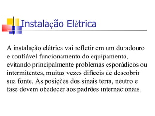 Instala ç ão El é trica A instalação elétrica vai refletir em um duradouro e confiável funcionamento do equipamento, evitando principalmente problemas esporádicos ou intermitentes, muitas vezes difíceis de descobrir sua fonte. As posições dos sinais terra, neutro e fase devem obedecer aos padrões internacionais. 