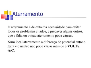 Aterramento O aterramento é de extrema necessidade para evitar todos os problemas citados, e precaver alguns outros, que a falta ou o mau aterramento pode causar. Num ideal aterramento a diferença de potencial entre o terra e o neutro não pode variar mais de  3 VOLTS A/C. 