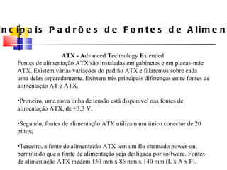 Principais Padrões de Fontes de Alimenta ç ão ATX - A dvanced  T echnology  E xtended  Fontes de alimenta ç ão ATX são instaladas em gabinetes e em placas-mãe ATX. Existem v á rias varia ç ões do padrão ATX e falaremos sobre cada uma delas separadamente. Existem três principais diferen ç as entre fontes de alimenta ç ão AT e ATX. Primeiro, uma nova linha de tensão est á  dispon í vel nas fontes de alimenta ç ão ATX, de +3,3 V; Segundo, fontes de alimenta ç ão ATX utilizam um  ú nico conector de 20 pinos; Terceiro, a fonte de alimenta ç ão ATX tem um fio chamado power-on, permitindo que a fonte de alimenta ç ão seja desligada por software. Fontes de alimenta ç ão ATX medem 150 mm x 86 mm x 140 mm (L x A x P). 