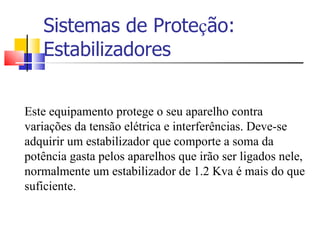 Sistemas de Prote ç ão: Estabilizadores Este equipamento protege o seu aparelho contra variações da tensão elétrica e interferências. Deve-se adquirir um estabilizador que comporte a soma da potência gasta pelos aparelhos que irão ser ligados nele, normalmente um estabilizador de 1.2 Kva é mais do que suficiente. 