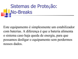 Sistemas de Prote ç ão: No-Breaks Este equipamento é simplesmente um estabilizador com baterias. A diferença é que a bateria alimenta o sistema caso haja queda de energia, para que possamos desligar o equipamento sem perdermos nossos dados. 