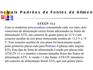 Principais Padrões de Fontes de Alimenta ç ão ATX12V v1.x Com os modernos  processadores  consumindo cada vez mais, dois conectores de alimenta ç ão extras foram adicionados  à s fontes de alimenta ç ão ATX: um conector de quatro pinos de 12 V e um conector auxiliar de seis pinos fornecendo tensões de +3,3 V e +5 V. Este conector auxiliar de seis pinos foi basicamente usado pelas primeiras placas-mãe para  Pentium 4  (placas-mãe soquete 423). Este tipo de fonte de alimenta ç ão  é  usado por placas-mãe ATX12V v1.x e mantêm o mesmo tamanho f í sico das fontes de alimenta ç ão ATX. A versão 1.3 das fontes ATX12V introduziu um conector de alimenta ç ão Serial ATA, que tem quinze pinos. 