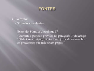  Exemplo:
 Súmulas vinculantes
Exemplo: Súmula Vinculante 17
“Durante o período previsto no parágrafo 1º do artigo
100 da Constituição, não incidem juros de mora sobre
os precatórios que nele sejam pagos.”
 