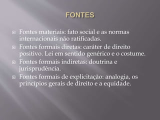 Fontes materiais: fato social e as normas
internacionais não ratificadas.
 Fontes formais diretas: caráter de direito
positivo. Lei em sentido genérico e o costume.
 Fontes formais indiretas: doutrina e
jurisprudência.
 Fontes formais de explicitação: analogia, os
princípios gerais de direito e a equidade.
 